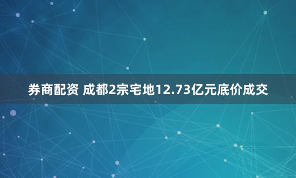 券商配资 成都2宗宅地12.73亿元底价成交