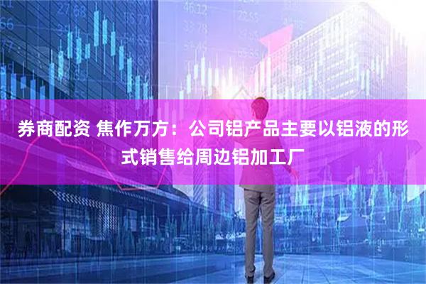 券商配资 焦作万方：公司铝产品主要以铝液的形式销售给周边铝加工厂