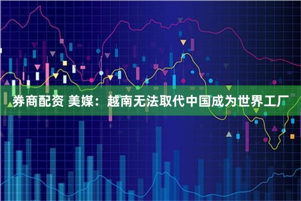 券商配资 美媒:越南无法取代中国成为世界工厂