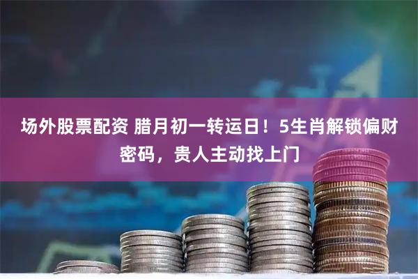 场外股票配资 腊月初一转运日！5生肖解锁偏财密码，贵人主动找上门