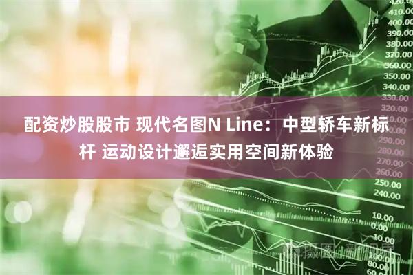 配资炒股股市 现代名图N Line:中型轿车新标杆 运动设计邂逅实用空间新体验