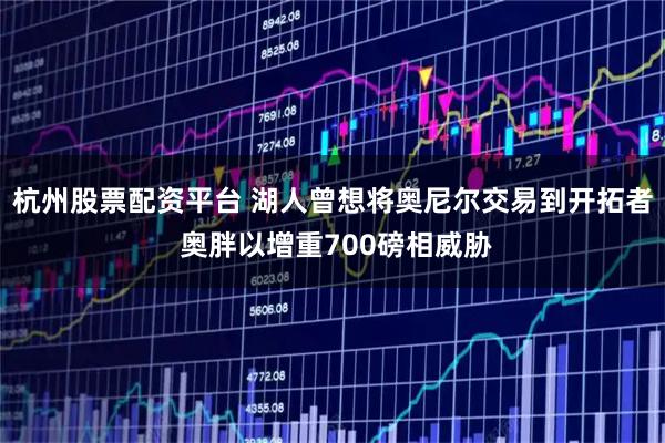 杭州股票配资平台 湖人曾想将奥尼尔交易到开拓者 奥胖以增重700磅相威胁