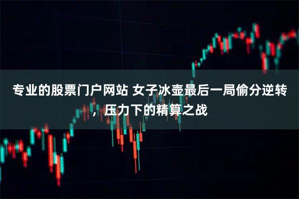 专业的股票门户网站 女子冰壶最后一局偷分逆转，压力下的精算之战
