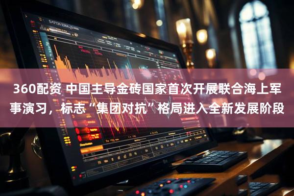 360配资 中国主导金砖国家首次开展联合海上军事演习，标志“集团对抗”格局进入全新发展阶段