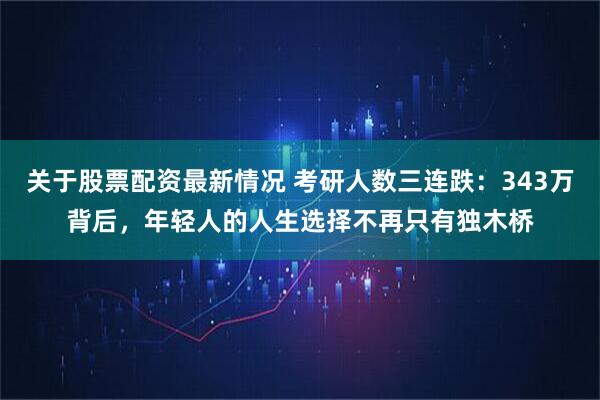 关于股票配资最新情况 考研人数三连跌：343万背后，年轻人的人生选择不再只有独木桥