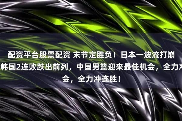 配资平台股票配资 末节定胜负！日本一波流打崩韩国，韩国2连败跌出前列，中国男篮迎来最佳机会，全力冲连胜！