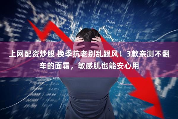 上网配资炒股 换季抗老别乱跟风!3款亲测不翻车的面霜,敏感肌也能安心用