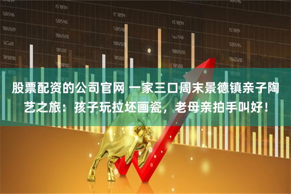 股票配资的公司官网 一家三口周末景德镇亲子陶艺之旅：孩子玩拉坯画瓷，老母亲拍手叫好！