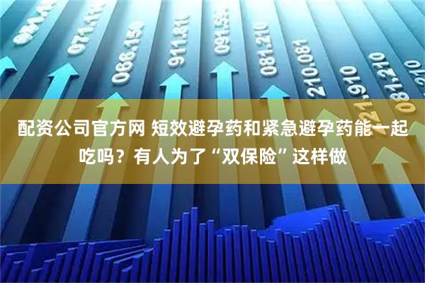 配资公司官方网 短效避孕药和紧急避孕药能一起吃吗？有人为了“双保险”这样做