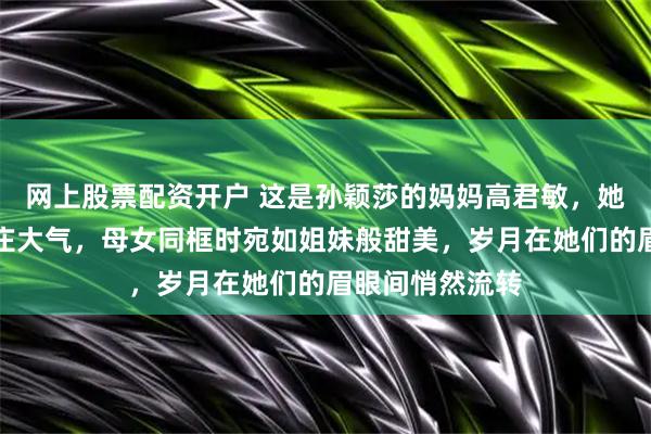 网上股票配资开户 这是孙颖莎的妈妈高君敏，她朴实无华却端庄大气，母女同框时宛如姐妹般甜美，岁月在她们的眉眼间悄然流转