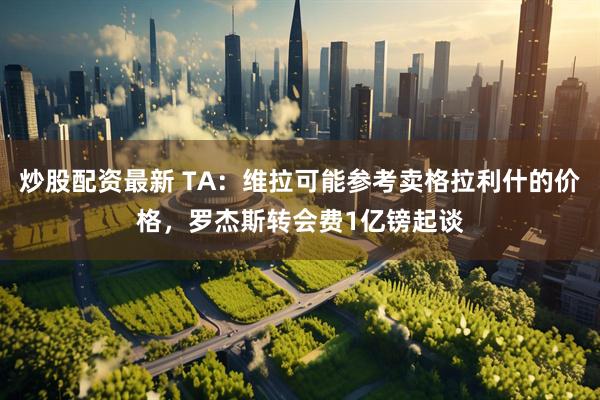 炒股配资最新 TA：维拉可能参考卖格拉利什的价格，罗杰斯转会费1亿镑起谈