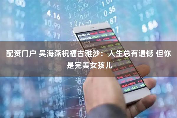 配资门户 吴海燕祝福古雅沙：人生总有遗憾 但你 是完美女孩儿