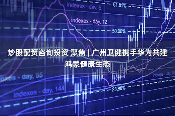 炒股配资咨询投资 聚焦 | 广州卫健携手华为共建鸿蒙健康生态